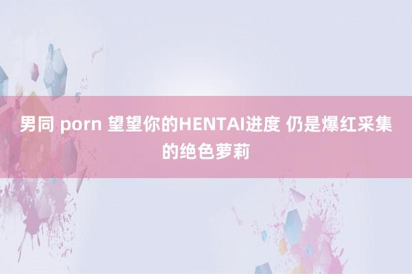 男同 porn 望望你的HENTAI进度 仍是爆红采集的绝色萝莉