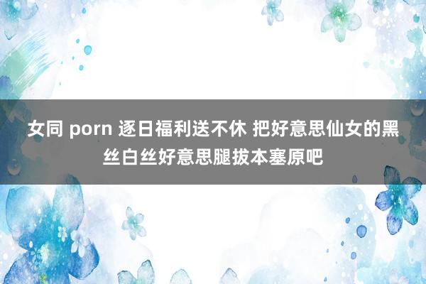 女同 porn 逐日福利送不休 把好意思仙女的黑丝白丝好意思腿拔本塞原吧