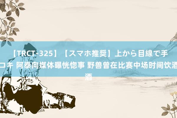 【TRCT-325】【スマホ推奨】上から目線で手コキ 阿泰向媒体曝恍惚事 野兽曾在比赛中场时间饮酒