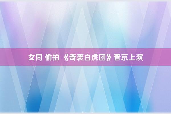 女同 偷拍 《奇袭白虎团》晋京上演