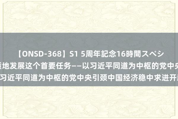 【ONSD-368】S1 5周年記念16時間スペシャル WHITE 紧紧把执高质地发展这个首要任务——以习近平同道为中枢的党中央引颈中国经济稳中求进开新局