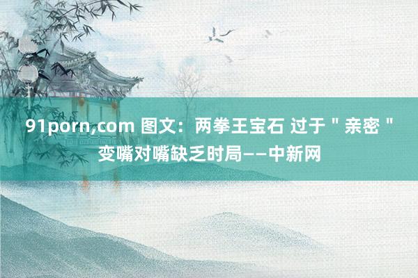 91porn，com 图文：两拳王宝石 过于＂亲密＂变嘴对嘴缺乏时局——中新网