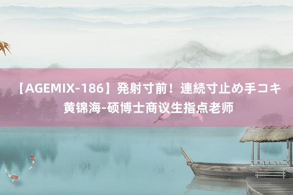 【AGEMIX-186】発射寸前！連続寸止め手コキ 黄锦海-硕博士商议生指点老师