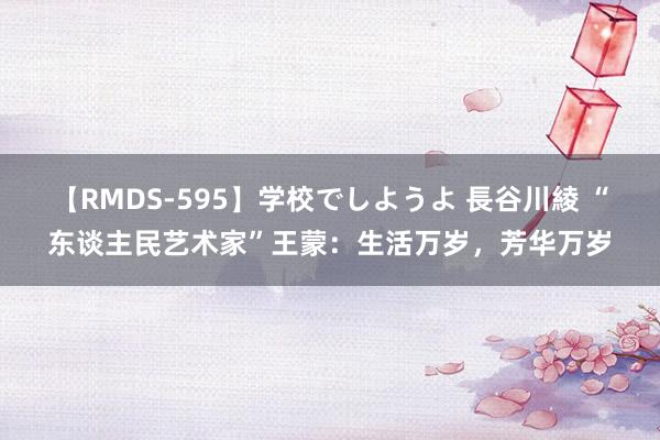 【RMDS-595】学校でしようよ 長谷川綾 “东谈主民艺术家”王蒙：生活万岁，芳华万岁