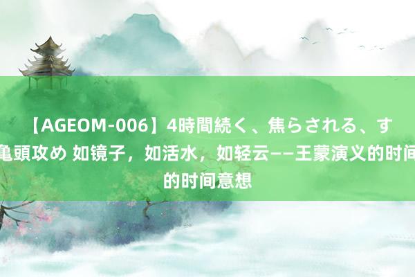 【AGEOM-006】4時間続く、焦らされる、すごい亀頭攻め 如镜子，如活水，如轻云——王蒙演义的时间意想