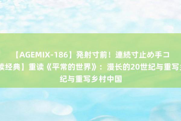 【AGEMIX-186】発射寸前！連続寸止め手コキ 【重读经典】重读《平常的世界》：漫长的20世纪与重写乡村中国