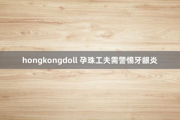 hongkongdoll 孕珠工夫需警惕牙龈炎