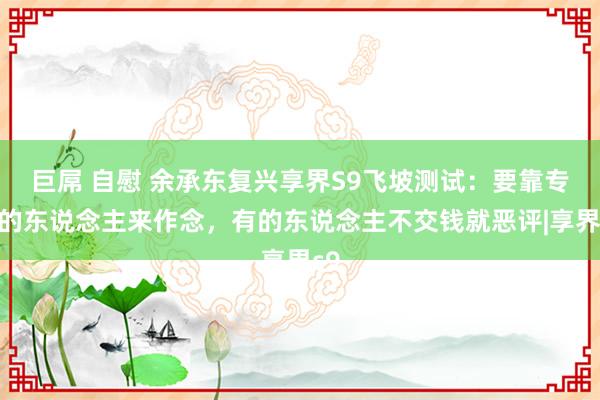 巨屌 自慰 余承东复兴享界S9飞坡测试：要靠专科的东说念主来作念，有的东说念主不交钱就恶评|享界s9