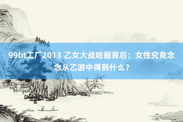 99bt工厂2013 乙女大战哈圈背后：女性究竟念念从乙游中得到什么？