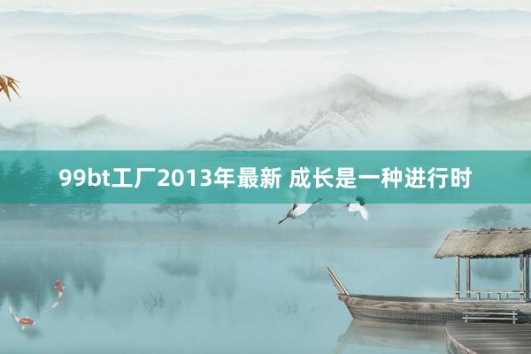 99bt工厂2013年最新 成长是一种进行时