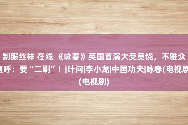 制服丝袜 在线 《咏春》英国首演大受宽饶，不雅众直呼：要“二刷”！|叶问|李小龙|中国功夫|咏春(电视剧)