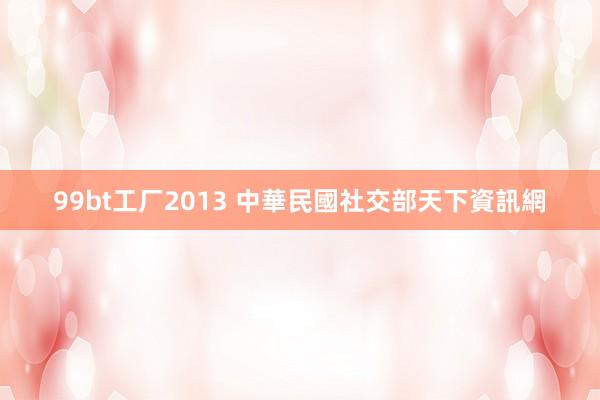 99bt工厂2013 中華民國社交部天下資訊網