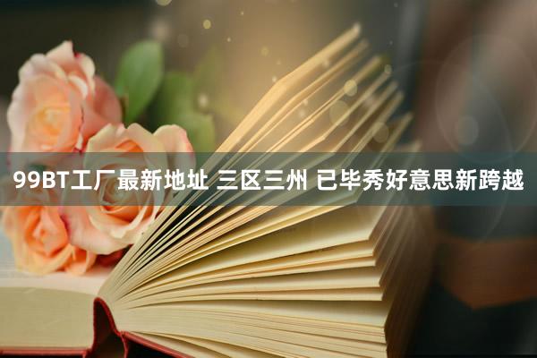99BT工厂最新地址 三区三州 已毕秀好意思新跨越