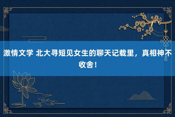 激情文学 北大寻短见女生的聊天记载里，真相神不收舍！