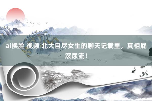 ai换脸 视频 北大自尽女生的聊天记载里，真相屁滚尿流！