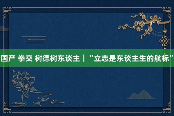国产 拳交 树德树东谈主｜“立志是东谈主生的航标”