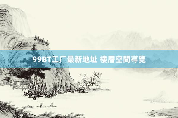 99BT工厂最新地址 樓層空間導覽