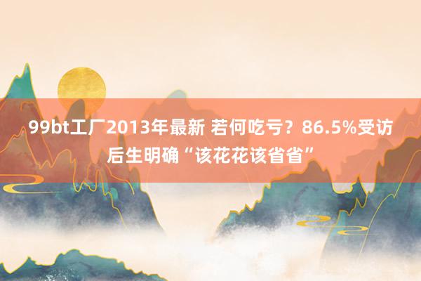 99bt工厂2013年最新 若何吃亏？86.5%受访后生明确“该花花该省省”