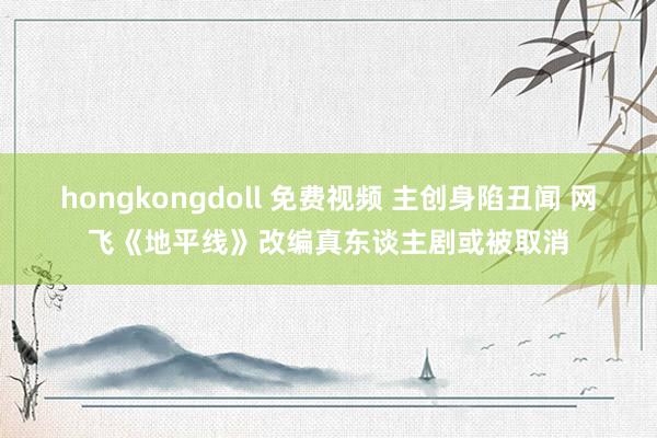 hongkongdoll 免费视频 主创身陷丑闻 网飞《地平线》改编真东谈主剧或被取消