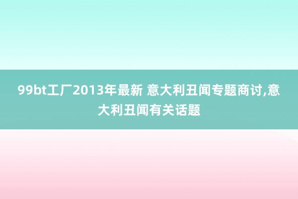 99bt工厂2013年最新 意大利丑闻专题商讨,意大利丑闻有关话题