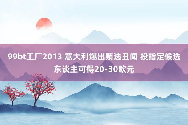 99bt工厂2013 意大利爆出贿选丑闻 投指定候选东谈主可得20-30欧元