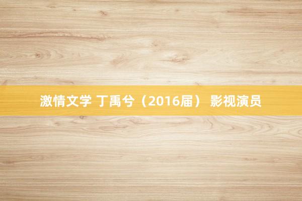 激情文学 丁禹兮（2016届） 影视演员