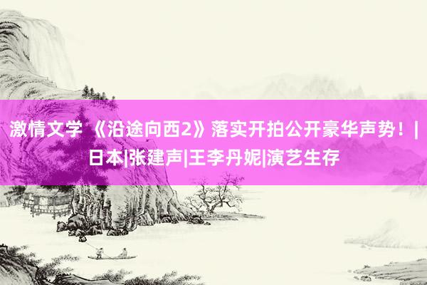 激情文学 《沿途向西2》落实开拍公开豪华声势！|日本|张建声|王李丹妮|演艺生存