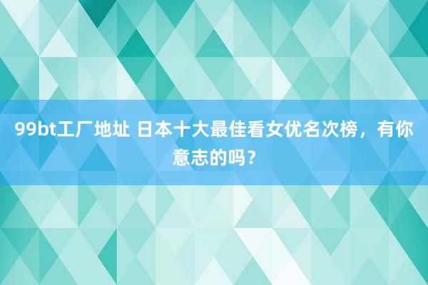 99bt工厂地址 日本十大最佳看女优名次榜，有你意志的吗？