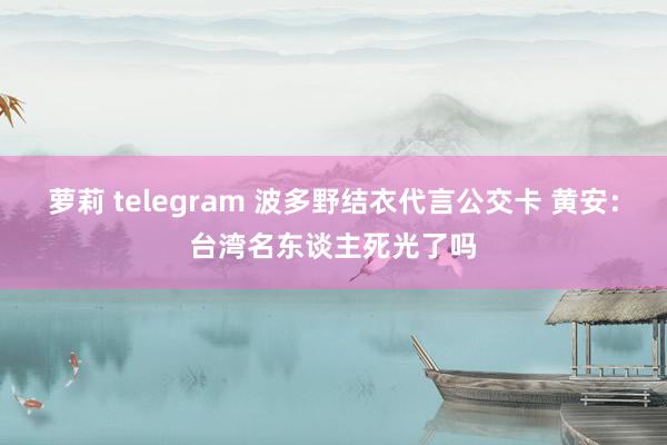 萝莉 telegram 波多野结衣代言公交卡 黄安：台湾名东谈主死光了吗