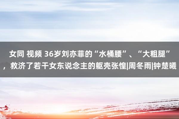 女同 视频 36岁刘亦菲的“水桶腰”、“大粗腿”，救济了若干女东说念主的躯壳张惶|周冬雨|钟楚曦