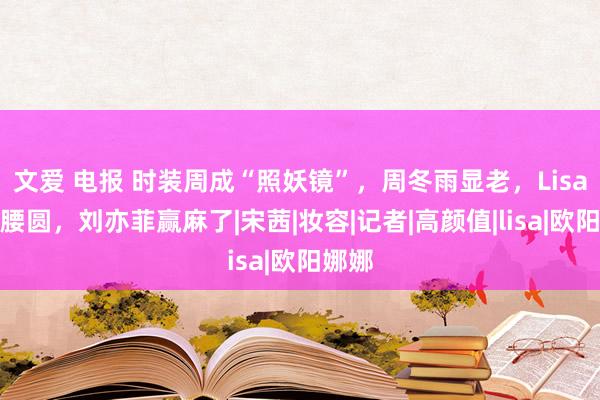 文爱 电报 时装周成“照妖镜”，周冬雨显老，Lisa膀大腰圆，刘亦菲赢麻了|宋茜|妆容|记者|高颜值|lisa|欧阳娜娜
