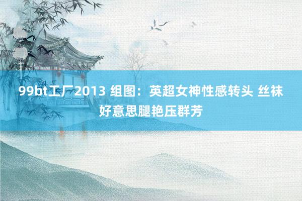99bt工厂2013 组图：英超女神性感转头 丝袜好意思腿艳压群芳