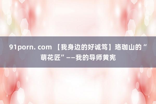 91porn. com 【我身边的好诚笃】珞珈山的“萌花匠”——我的导师黄宪