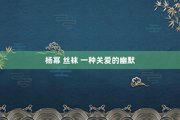杨幂 丝袜 一种关爱的幽默