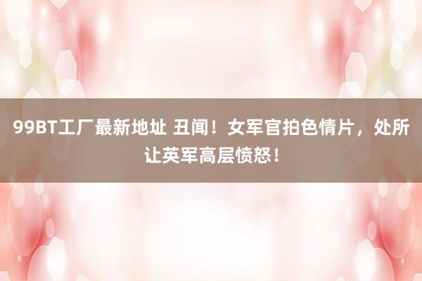 99BT工厂最新地址 丑闻！女军官拍色情片，处所让英军高层愤怒！