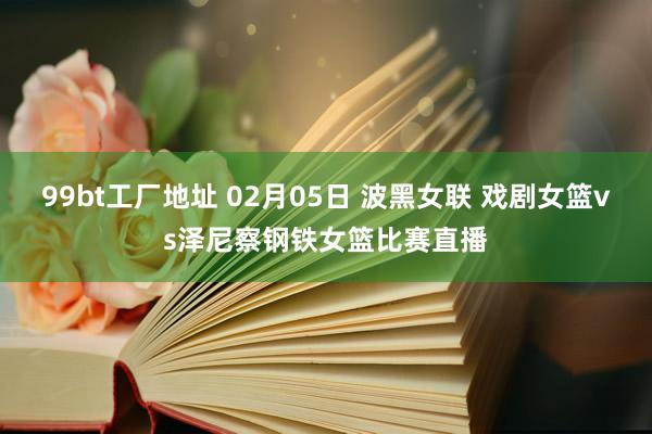 99bt工厂地址 02月05日 波黑女联 戏剧女篮vs泽尼察钢铁女篮比赛直播