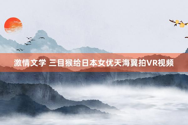 激情文学 三目猴给日本女优天海翼拍VR视频