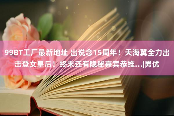 99BT工厂最新地址 出说念15周年！天海翼全力出击登女皇后！终末还有隐秘嘉宾恭维...|男优