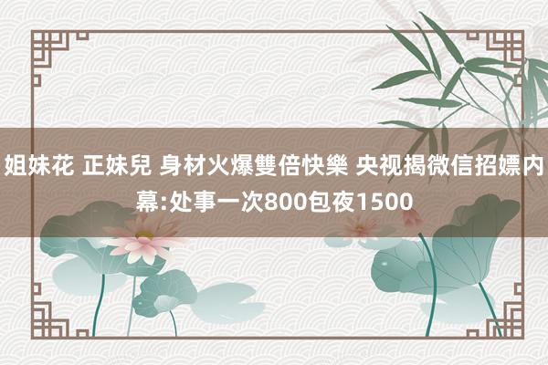 姐妹花 正妹兒 身材火爆雙倍快樂 央视揭微信招嫖内幕:处事一次800包夜1500