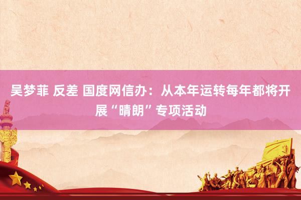 吴梦菲 反差 国度网信办：从本年运转每年都将开展“晴朗”专项活动