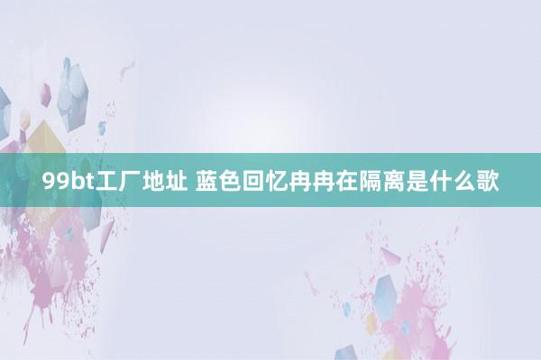 99bt工厂地址 蓝色回忆 冉冉在隔离是什么歌
