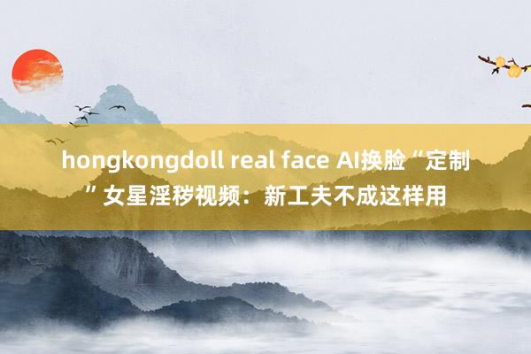 hongkongdoll real face AI换脸“定制”女星淫秽视频：新工夫不成这样用