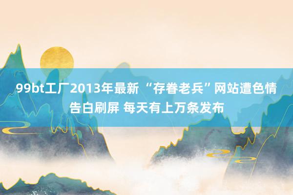 99bt工厂2013年最新 “存眷老兵”网站遭色情告白刷屏 每天有上万条发布