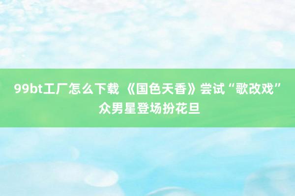 99bt工厂怎么下载 《国色天香》尝试“歌改戏” 众男星登场扮花旦