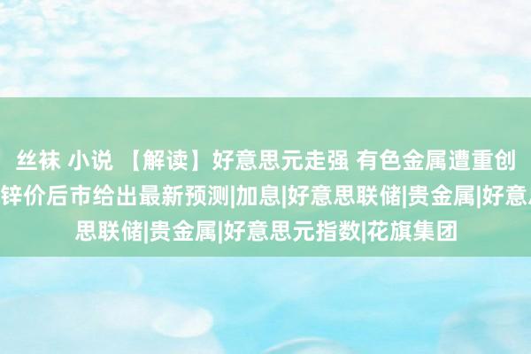 丝袜 小说 【解读】好意思元走强 有色金属遭重创！花旗对铜、镍、锌价后市给出最新预测|加息|好意思联储|贵金属|好意思元指数|花旗集团