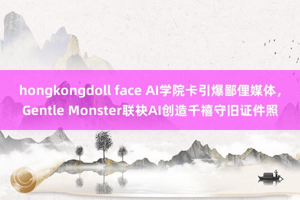 hongkongdoll face AI学院卡引爆鄙俚媒体，Gentle Monster联袂AI创造千禧守旧证件照