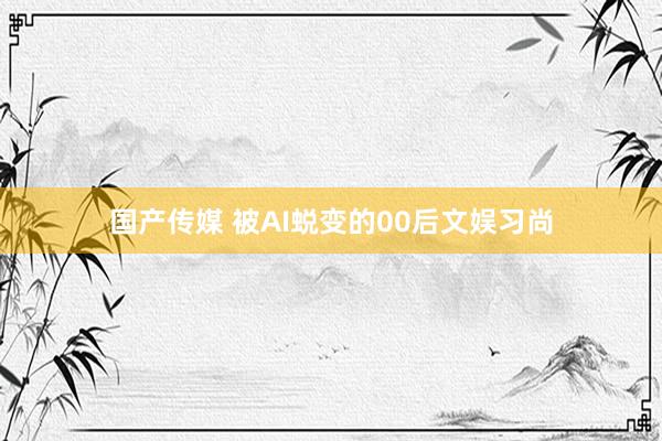 国产传媒 被AI蜕变的00后文娱习尚