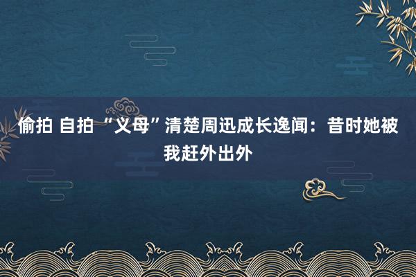 偷拍 自拍 “义母”清楚周迅成长逸闻：昔时她被我赶外出外