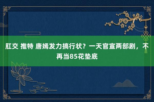 肛交 推特 唐嫣发力搞行状？一天官宣两部剧，不再当85花垫底