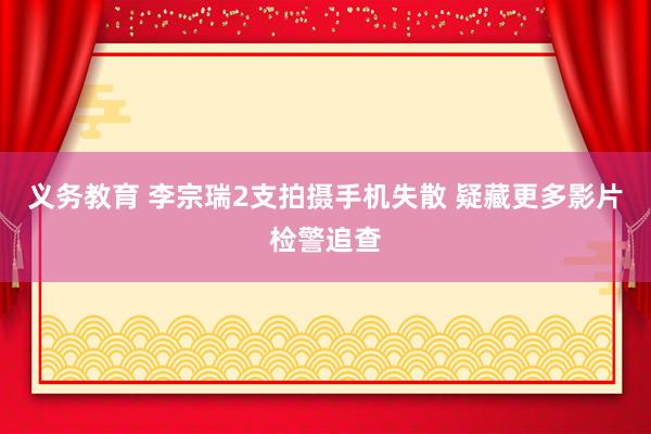 义务教育 李宗瑞2支拍摄手机失散 疑藏更多影片检警追查
